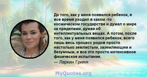 До того, как у меня появился ребенок, я все время уходил в каком -то космическом государстве и думал о мире за пределами, думая об интеллектуальных вещах. А потом, после того, как у меня появился ребенок, всего лишь