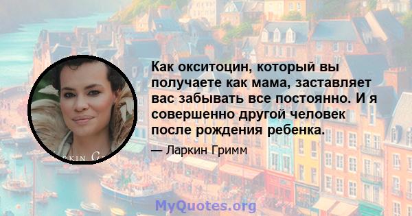 Как окситоцин, который вы получаете как мама, заставляет вас забывать все постоянно. И я совершенно другой человек после рождения ребенка.