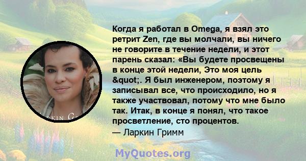 Когда я работал в Omega, я взял это ретрит Zen, где вы молчали, вы ничего не говорите в течение недели, и этот парень сказал: «Вы будете просвещены в конце этой недели, Это моя цель ". Я был инженером, поэтому я