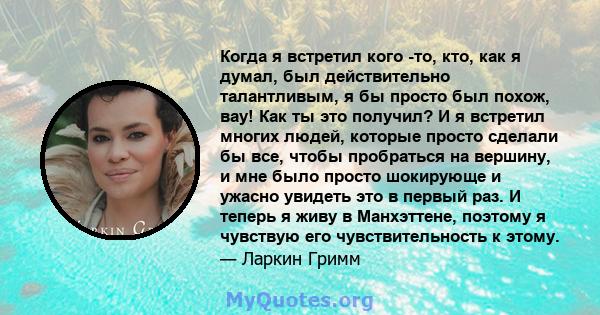 Когда я встретил кого -то, кто, как я думал, был действительно талантливым, я бы просто был похож, вау! Как ты это получил? И я встретил многих людей, которые просто сделали бы все, чтобы пробраться на вершину, и мне