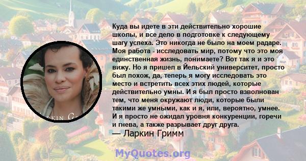 Куда вы идете в эти действительно хорошие школы, и все дело в подготовке к следующему шагу успеха. Это никогда не было на моем радаре. Моя работа - исследовать мир, потому что это моя единственная жизнь, понимаете? Вот