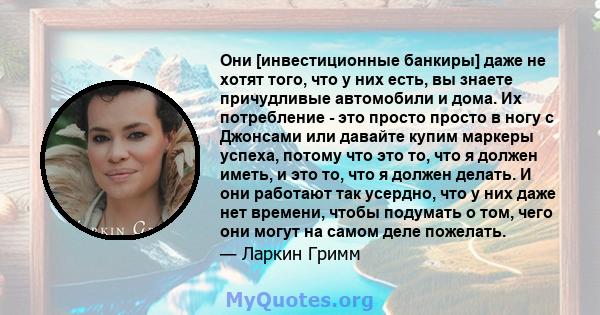 Они [инвестиционные банкиры] даже не хотят того, что у них есть, вы знаете причудливые автомобили и дома. Их потребление - это просто просто в ногу с Джонсами или давайте купим маркеры успеха, потому что это то, что я