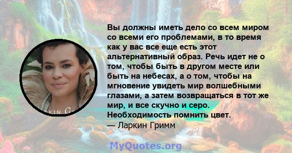 Вы должны иметь дело со всем миром со всеми его проблемами, в то время как у вас все еще есть этот альтернативный образ. Речь идет не о том, чтобы быть в другом месте или быть на небесах, а о том, чтобы на мгновение