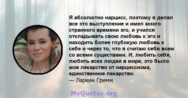 Я абсолютно нарцисс, поэтому я делал все это выступление и имел много странного времени эго, и учился откладывать свою любовь к эго и находить более глубокую любовь к себе и через то, что я считаю себя всем со всеми