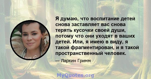 Я думаю, что воспитание детей снова заставляет вас снова терять кусочки своей души, потому что они уходят в ваших детей. Или, я имею в виду, я такой фрагментирован, и я такой пространственный человек.