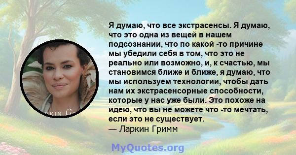 Я думаю, что все экстрасенсы. Я думаю, что это одна из вещей в нашем подсознании, что по какой -то причине мы убедили себя в том, что это не реально или возможно, и, к счастью, мы становимся ближе и ближе, я думаю, что