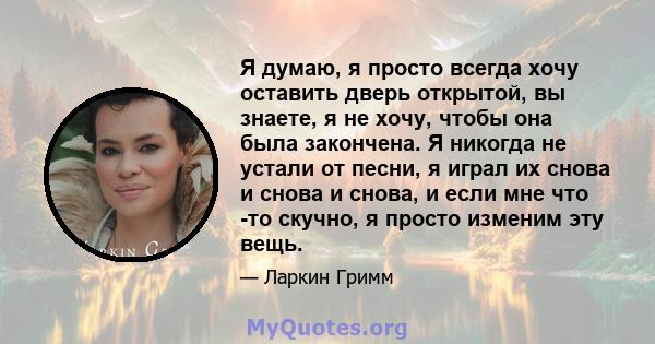 Я думаю, я просто всегда хочу оставить дверь открытой, вы знаете, я не хочу, чтобы она была закончена. Я никогда не устали от песни, я играл их снова и снова и снова, и если мне что -то скучно, я просто изменим эту вещь.