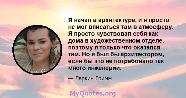 Я начал в архитектуре, и я просто не мог вписаться там в атмосферу. Я просто чувствовал себя как дома в художественном отделе, поэтому я только что оказался там. Но я был бы архитектором, если бы это не потребовало так