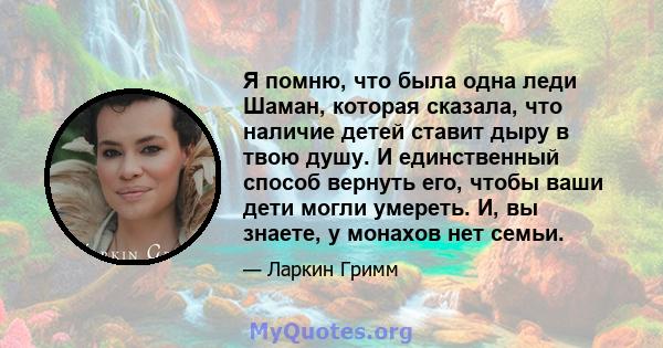 Я помню, что была одна леди Шаман, которая сказала, что наличие детей ставит дыру в твою душу. И единственный способ вернуть его, чтобы ваши дети могли умереть. И, вы знаете, у монахов нет семьи.