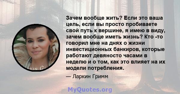 Зачем вообще жить? Если это ваша цель, если вы просто пробиваете свой путь к вершине, я имею в виду, зачем вообще иметь жизнь? Кто -то говорил мне на днях о жизни инвестиционных банкиров, которые работают девяносто