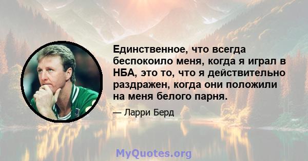 Единственное, что всегда беспокоило меня, когда я играл в НБА, это то, что я действительно раздражен, когда они положили на меня белого парня.