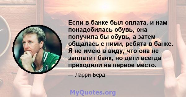 Если в банке был оплата, и нам понадобилась обувь, она получила бы обувь, а затем общалась с ними, ребята в банке. Я не имею в виду, что она не заплатит банк, но дети всегда приходили на первое место.