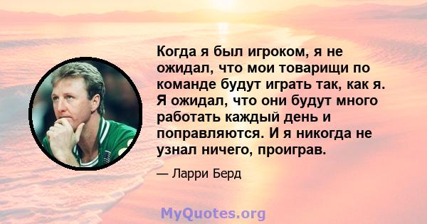 Когда я был игроком, я не ожидал, что мои товарищи по команде будут играть так, как я. Я ожидал, что они будут много работать каждый день и поправляются. И я никогда не узнал ничего, проиграв.