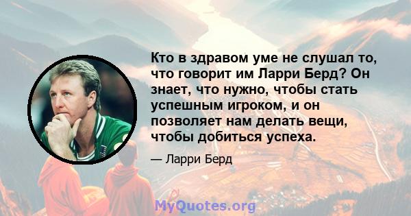 Кто в здравом уме не слушал то, что говорит им Ларри Берд? Он знает, что нужно, чтобы стать успешным игроком, и он позволяет нам делать вещи, чтобы добиться успеха.