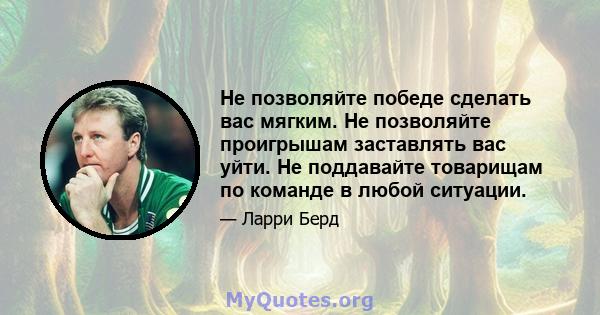 Не позволяйте победе сделать вас мягким. Не позволяйте проигрышам заставлять вас уйти. Не поддавайте товарищам по команде в любой ситуации.