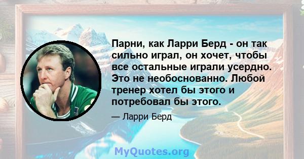 Парни, как Ларри Берд - он так сильно играл, он хочет, чтобы все остальные играли усердно. Это не необоснованно. Любой тренер хотел бы этого и потребовал бы этого.