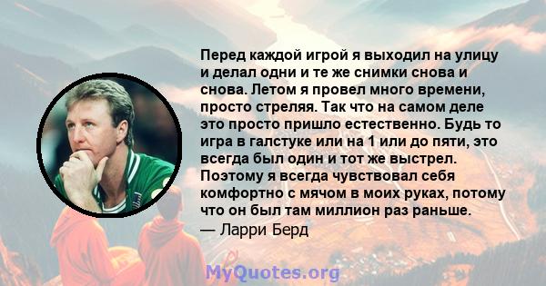 Перед каждой игрой я выходил на улицу и делал одни и те же снимки снова и снова. Летом я провел много времени, просто стреляя. Так что на самом деле это просто пришло естественно. Будь то игра в галстуке или на 1 или до 