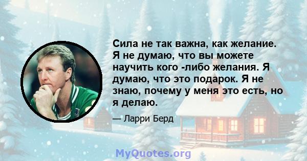 Сила не так важна, как желание. Я не думаю, что вы можете научить кого -либо желания. Я думаю, что это подарок. Я не знаю, почему у меня это есть, но я делаю.