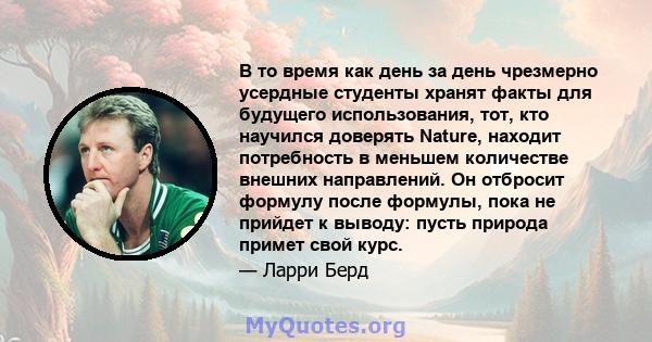 В то время как день за день чрезмерно усердные студенты хранят факты для будущего использования, тот, кто научился доверять Nature, находит потребность в меньшем количестве внешних направлений. Он отбросит формулу после 