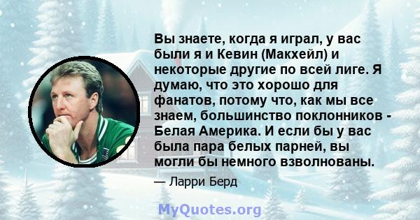 Вы знаете, когда я играл, у вас были я и Кевин (Макхейл) и некоторые другие по всей лиге. Я думаю, что это хорошо для фанатов, потому что, как мы все знаем, большинство поклонников - Белая Америка. И если бы у вас была