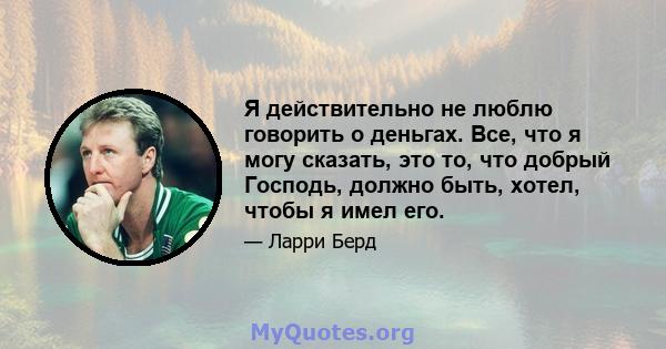 Я действительно не люблю говорить о деньгах. Все, что я могу сказать, это то, что добрый Господь, должно быть, хотел, чтобы я имел его.