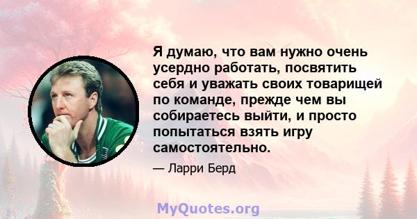 Я думаю, что вам нужно очень усердно работать, посвятить себя и уважать своих товарищей по команде, прежде чем вы собираетесь выйти, и просто попытаться взять игру самостоятельно.