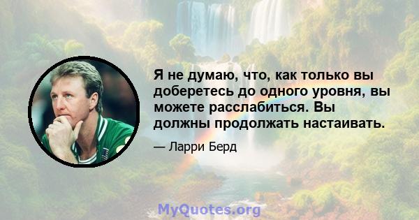 Я не думаю, что, как только вы доберетесь до одного уровня, вы можете расслабиться. Вы должны продолжать настаивать.