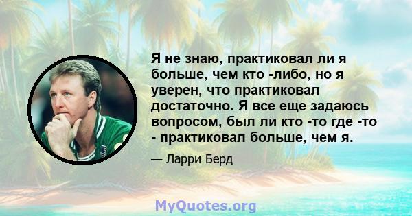 Я не знаю, практиковал ли я больше, чем кто -либо, но я уверен, что практиковал достаточно. Я все еще задаюсь вопросом, был ли кто -то где -то - практиковал больше, чем я.