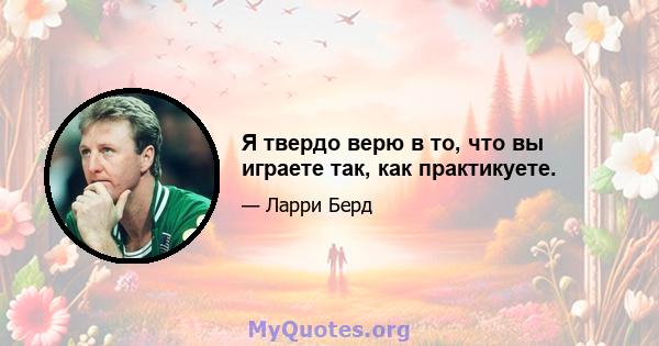 Я твердо верю в то, что вы играете так, как практикуете.