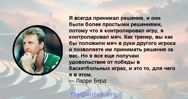 Я всегда принимал решения, и они были более простыми решениями, потому что я контролировал игру, я контролировал мяч. Как тренер, вы как бы положили мяч в руки другого игрока и позволяете им принимать решения за вас. Но 