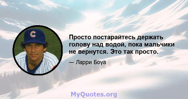 Просто постарайтесь держать голову над водой, пока мальчики не вернутся. Это так просто.