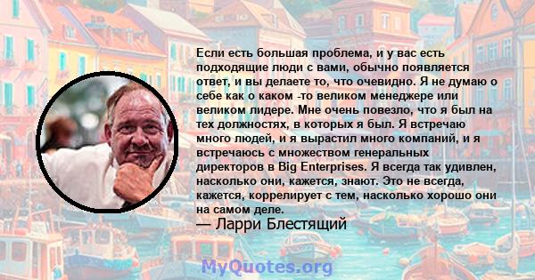 Если есть большая проблема, и у вас есть подходящие люди с вами, обычно появляется ответ, и вы делаете то, что очевидно. Я не думаю о себе как о каком -то великом менеджере или великом лидере. Мне очень повезло, что я