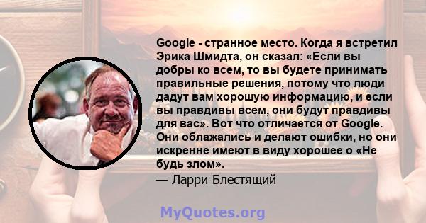 Google - странное место. Когда я встретил Эрика Шмидта, он сказал: «Если вы добры ко всем, то вы будете принимать правильные решения, потому что люди дадут вам хорошую информацию, и если вы правдивы всем, они будут