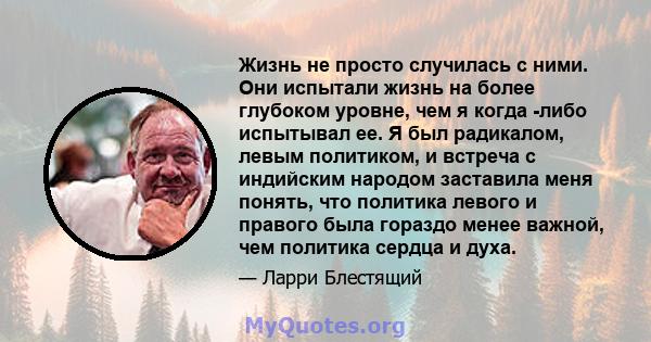 Жизнь не просто случилась с ними. Они испытали жизнь на более глубоком уровне, чем я когда -либо испытывал ее. Я был радикалом, левым политиком, и встреча с индийским народом заставила меня понять, что политика левого и 