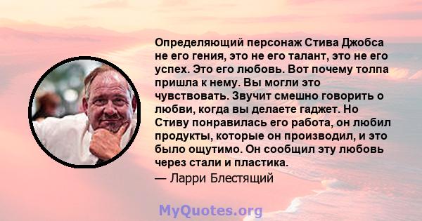 Определяющий персонаж Стива Джобса не его гения, это не его талант, это не его успех. Это его любовь. Вот почему толпа пришла к нему. Вы могли это чувствовать. Звучит смешно говорить о любви, когда вы делаете гаджет. Но 