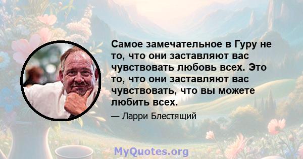 Самое замечательное в Гуру не то, что они заставляют вас чувствовать любовь всех. Это то, что они заставляют вас чувствовать, что вы можете любить всех.