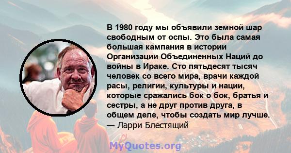 В 1980 году мы объявили земной шар свободным от оспы. Это была самая большая кампания в истории Организации Объединенных Наций до войны в Ираке. Сто пятьдесят тысяч человек со всего мира, врачи каждой расы, религии,