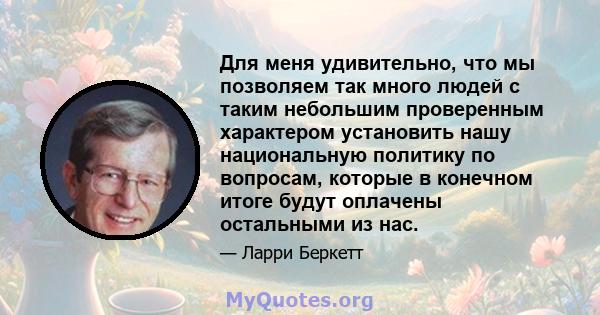 Для меня удивительно, что мы позволяем так много людей с таким небольшим проверенным характером установить нашу национальную политику по вопросам, которые в конечном итоге будут оплачены остальными из нас.