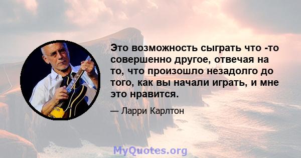 Это возможность сыграть что -то совершенно другое, отвечая на то, что произошло незадолго до того, как вы начали играть, и мне это нравится.