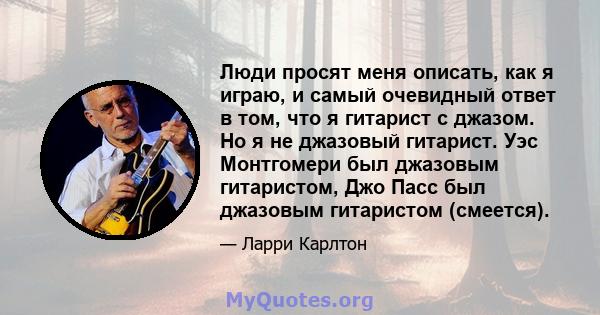 Люди просят меня описать, как я играю, и самый очевидный ответ в том, что я гитарист с джазом. Но я не джазовый гитарист. Уэс Монтгомери был джазовым гитаристом, Джо Пасс был джазовым гитаристом (смеется).