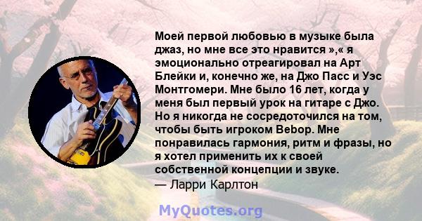 Моей первой любовью в музыке была джаз, но мне все это нравится »,« я эмоционально отреагировал на Арт Блейки и, конечно же, на Джо Пасс и Уэс Монтгомери. Мне было 16 лет, когда у меня был первый урок на гитаре с Джо.