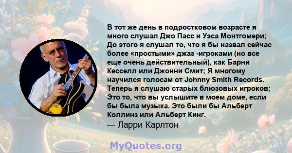 В тот же день в подростковом возрасте я много слушал Джо Пасс и Уэса Монтгомери; До этого я слушал то, что я бы назвал сейчас более «простыми» джаз -игроками (но все еще очень действительный), как Барни Кесселл или