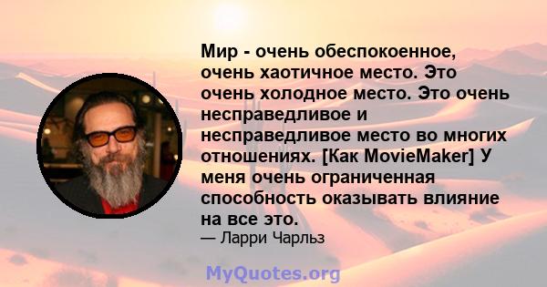 Мир - очень обеспокоенное, очень хаотичное место. Это очень холодное место. Это очень несправедливое и несправедливое место во многих отношениях. [Как MovieMaker] У меня очень ограниченная способность оказывать влияние