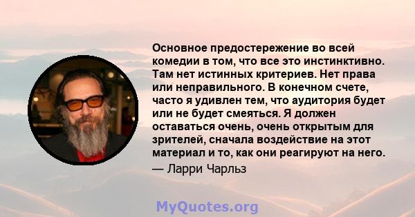 Основное предостережение во всей комедии в том, что все это инстинктивно. Там нет истинных критериев. Нет права или неправильного. В конечном счете, часто я удивлен тем, что аудитория будет или не будет смеяться. Я