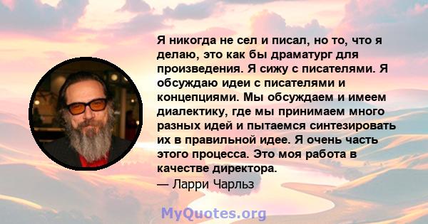 Я никогда не сел и писал, но то, что я делаю, это как бы драматург для произведения. Я сижу с писателями. Я обсуждаю идеи с писателями и концепциями. Мы обсуждаем и имеем диалектику, где мы принимаем много разных идей и 