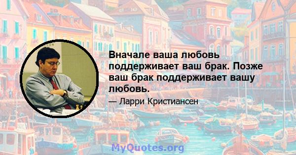 Вначале ваша любовь поддерживает ваш брак. Позже ваш брак поддерживает вашу любовь.