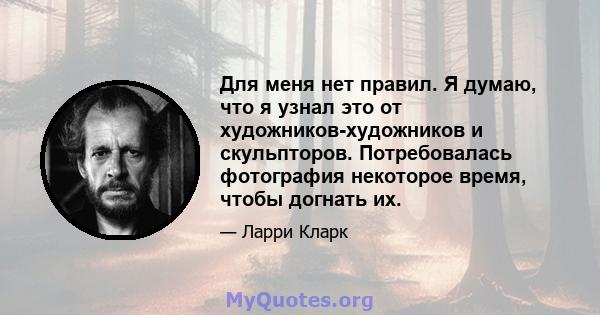 Для меня нет правил. Я думаю, что я узнал это от художников-художников и скульпторов. Потребовалась фотография некоторое время, чтобы догнать их.