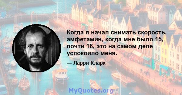 Когда я начал снимать скорость, амфетамин, когда мне было 15, почти 16, это на самом деле успокоило меня.