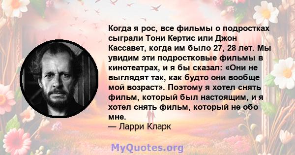 Когда я рос, все фильмы о подростках сыграли Тони Кертис или Джон Кассавет, когда им было 27, 28 лет. Мы увидим эти подростковые фильмы в кинотеатрах, и я бы сказал: «Они не выглядят так, как будто они вообще мой