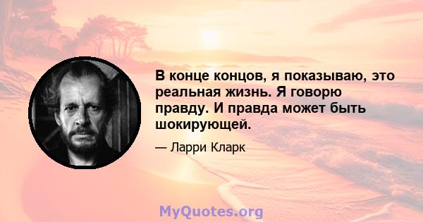 В конце концов, я показываю, это реальная жизнь. Я говорю правду. И правда может быть шокирующей.